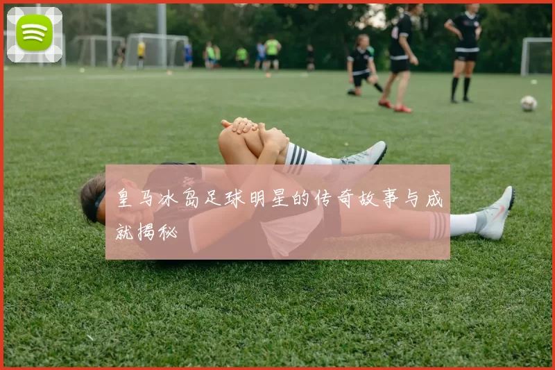皇马冰岛足球明星的传奇故事与成就揭秘