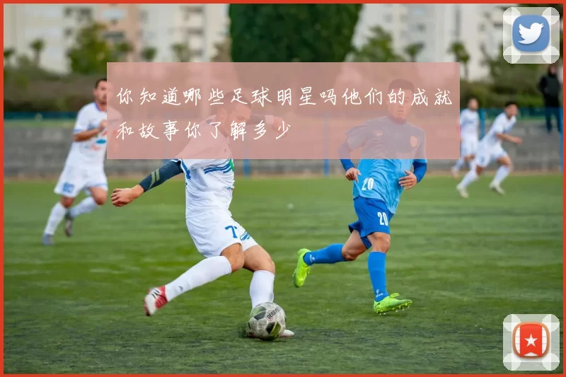 你知道哪些足球明星吗他们的成就和故事你了解多少