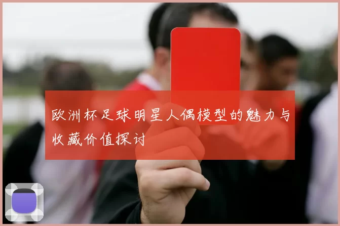 欧洲杯足球明星人偶模型的魅力与收藏价值探讨