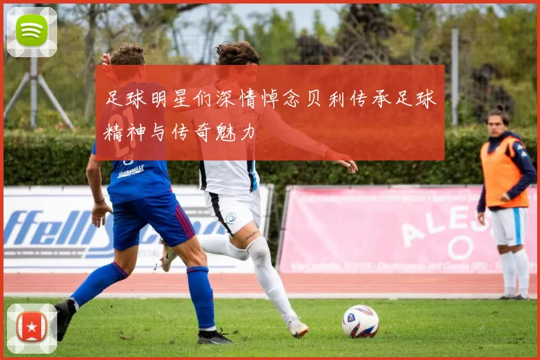 足球明星们深情悼念贝利传承足球精神与传奇魅力