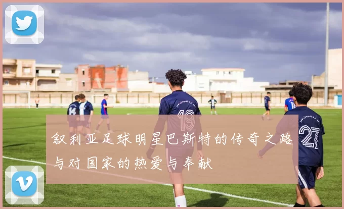 叙利亚足球明星巴斯特的传奇之路与对国家的热爱与奉献