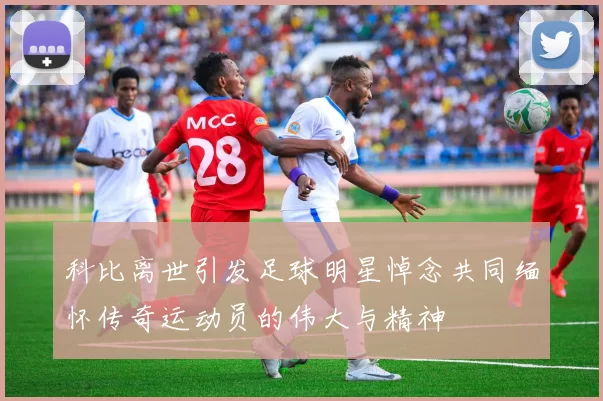 科比离世引发足球明星悼念共同缅怀传奇运动员的伟大与精神