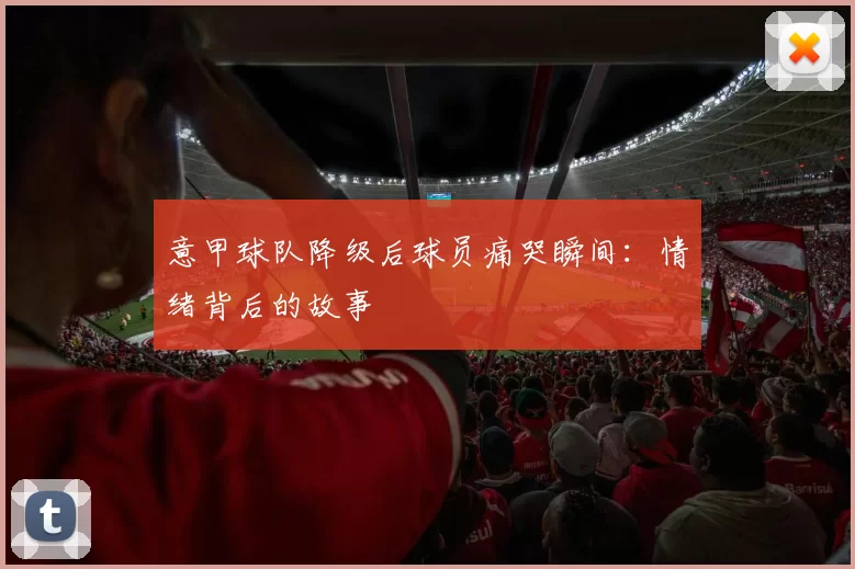 意甲球队降级后球员痛哭瞬间：情绪背后的故事