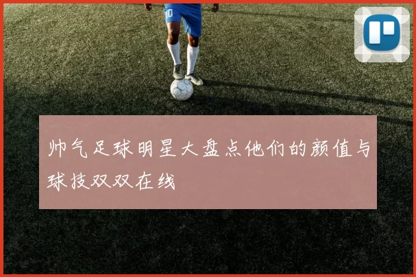 帅气足球明星大盘点他们的颜值与球技双双在线
