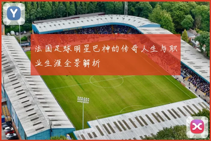法国足球明星巴神的传奇人生与职业生涯全景解析
