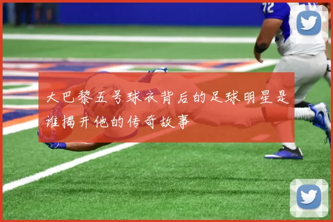 大巴黎五号球衣背后的足球明星是谁揭开他的传奇故事