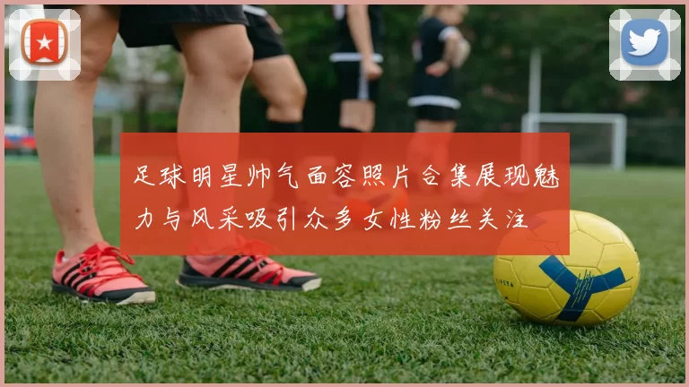 足球明星帅气面容照片合集展现魅力与风采吸引众多女性粉丝关注