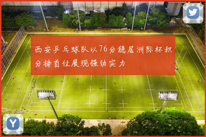 西安乒乓球队以76分稳居洲际杯积分榜首位展现强劲实力