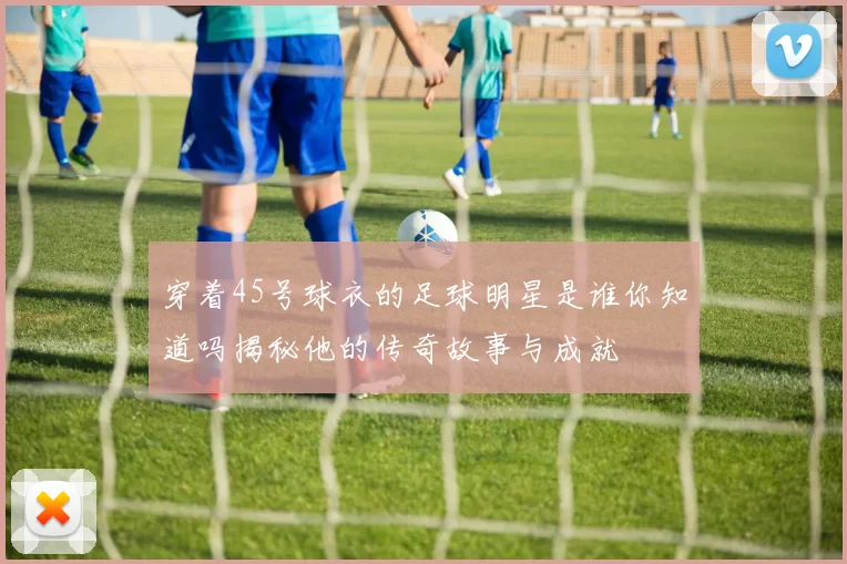 穿着45号球衣的足球明星是谁你知道吗揭秘他的传奇故事与成就