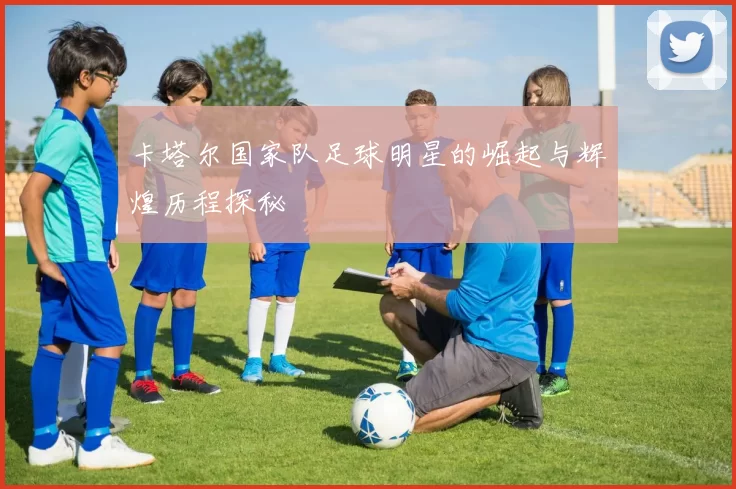 卡塔尔国家队足球明星的崛起与辉煌历程探秘