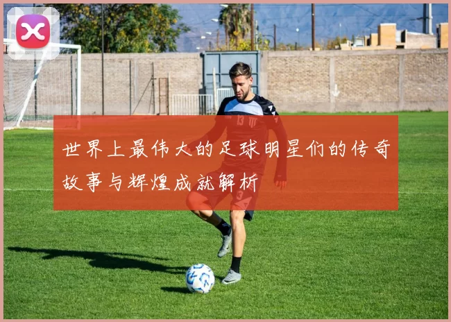 世界上最伟大的足球明星们的传奇故事与辉煌成就解析