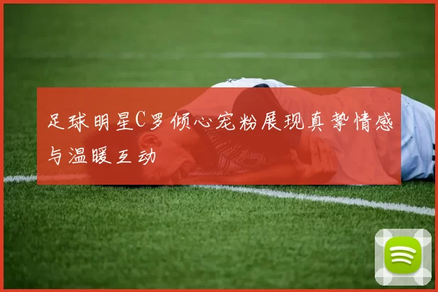 足球明星C罗倾心宠粉展现真挚情感与温暖互动