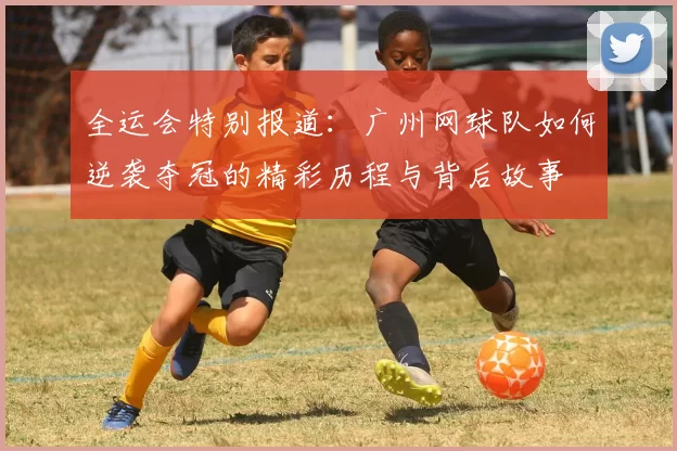 全运会特别报道：广州网球队如何逆袭夺冠的精彩历程与背后故事