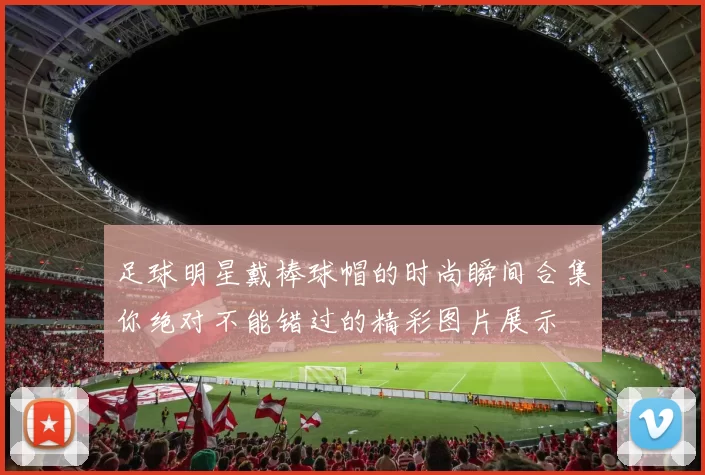 足球明星戴棒球帽的时尚瞬间合集你绝对不能错过的精彩图片展示