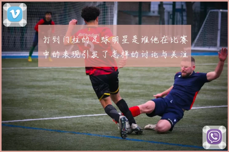 打到门柱的足球明星是谁他在比赛中的表现引发了怎样的讨论与关注