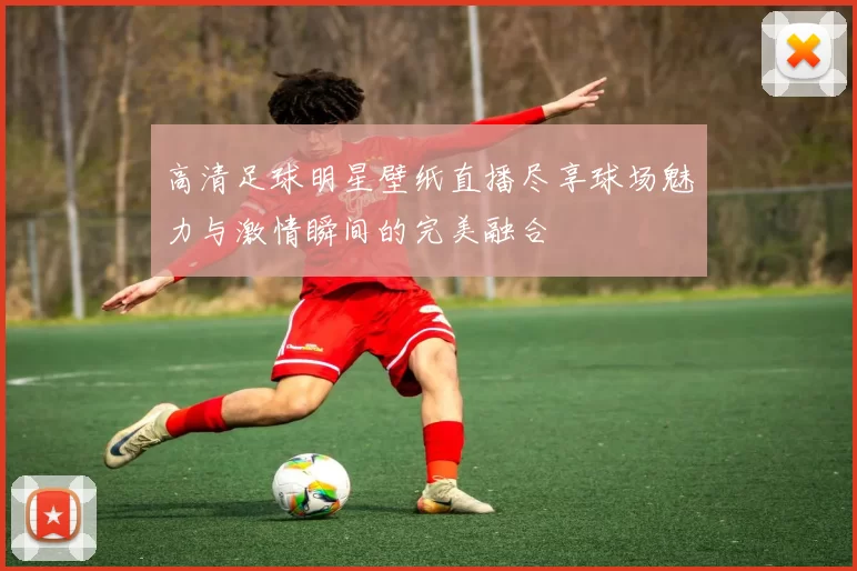 高清足球明星壁纸直播尽享球场魅力与激情瞬间的完美融合