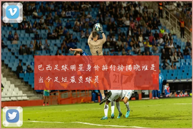 巴西足球明星身价排行榜揭晓谁是当今足坛最贵球员