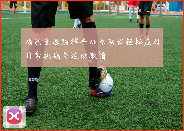 梅西亲选防摔手机壳助你轻松应对日常挑战与运动激情