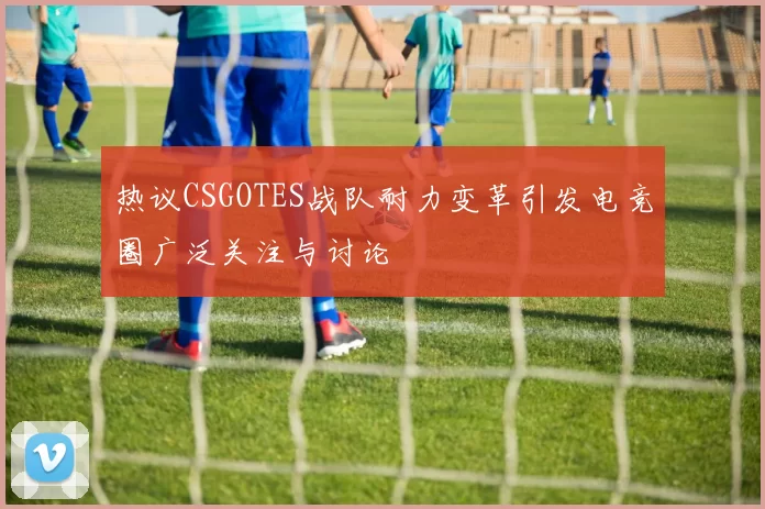 热议CSGOTES战队耐力变革引发电竞圈广泛关注与讨论