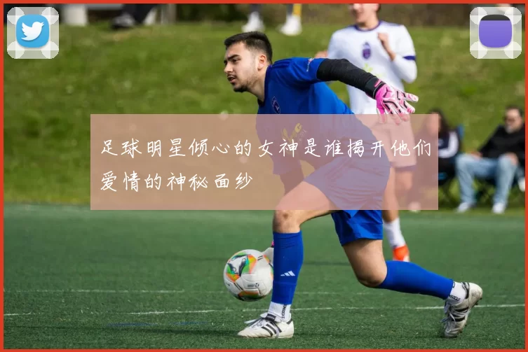 足球明星倾心的女神是谁揭开他们爱情的神秘面纱