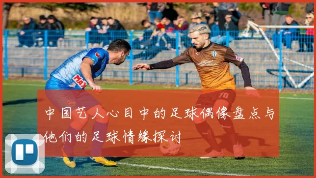 中国艺人心目中的足球偶像盘点与他们的足球情缘探讨