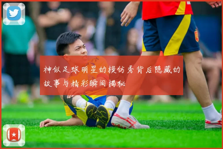神似足球明星的模仿秀背后隐藏的故事与精彩瞬间揭秘