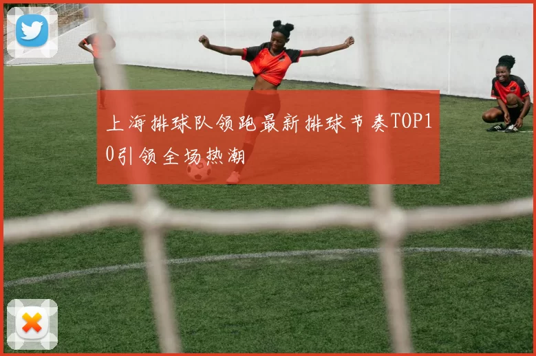 上海排球队领跑最新排球节奏TOP10引领全场热潮