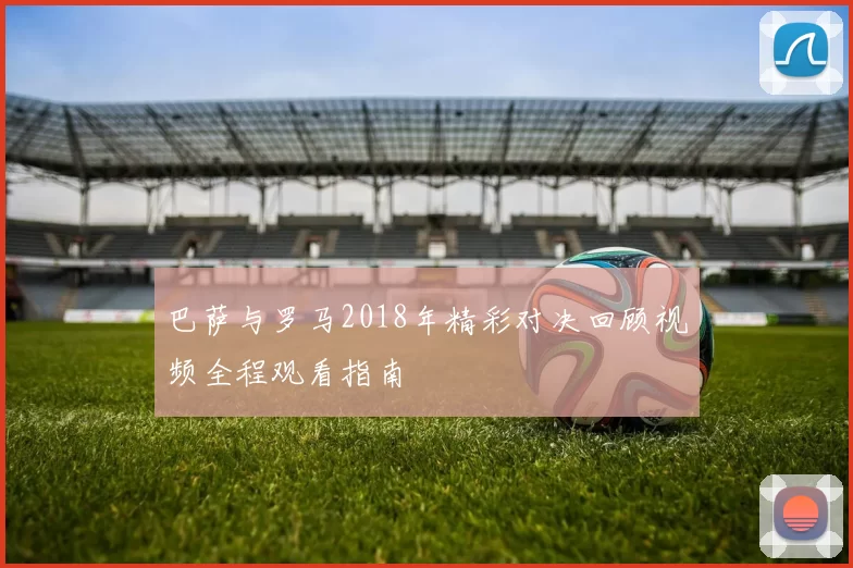 巴萨与罗马2018年精彩对决回顾视频全程观看指南