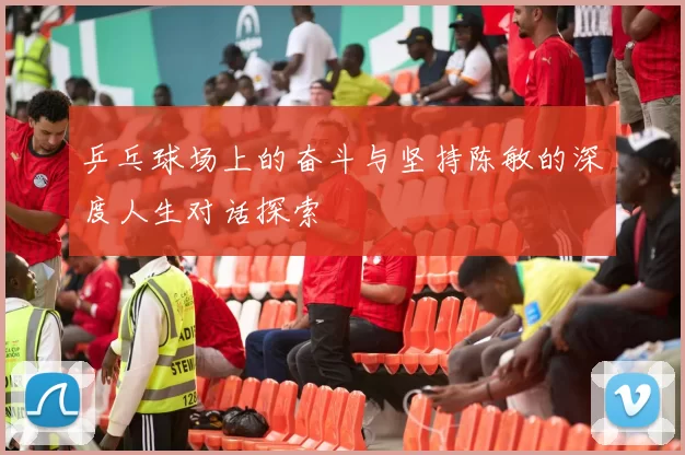 乒乓球场上的奋斗与坚持陈敏的深度人生对话探索