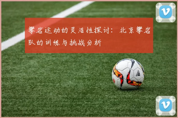 攀岩运动的灵活性探讨：北京攀岩队的训练与挑战分析