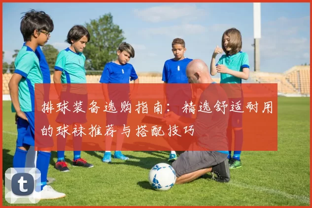 排球装备选购指南：精选舒适耐用的球袜推荐与搭配技巧