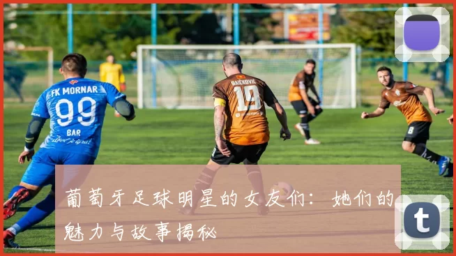 葡萄牙足球明星的女友们：她们的魅力与故事揭秘