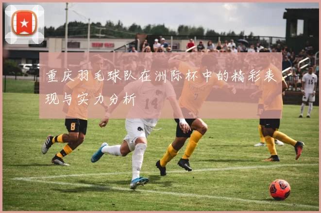 重庆羽毛球队在洲际杯中的精彩表现与实力分析