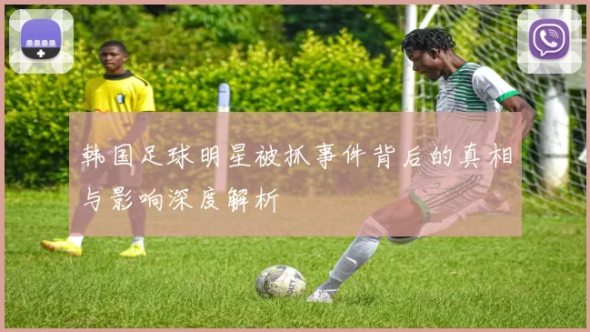 韩国足球明星被抓事件背后的真相与影响深度解析
