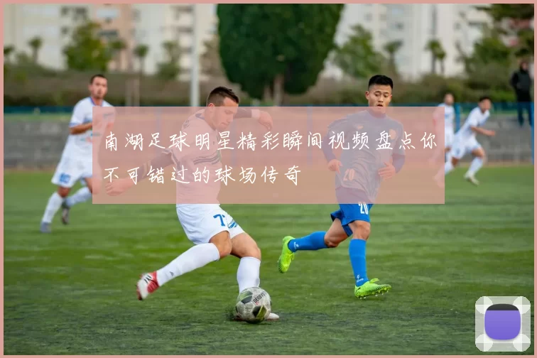 南湖足球明星精彩瞬间视频盘点你不可错过的球场传奇