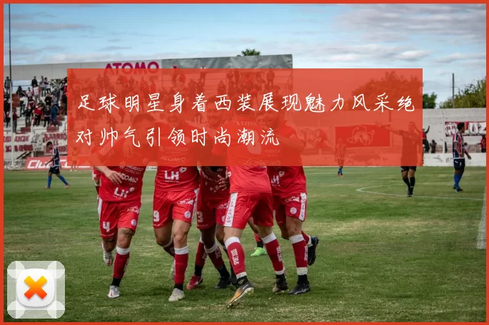 足球明星身着西装展现魅力风采绝对帅气引领时尚潮流