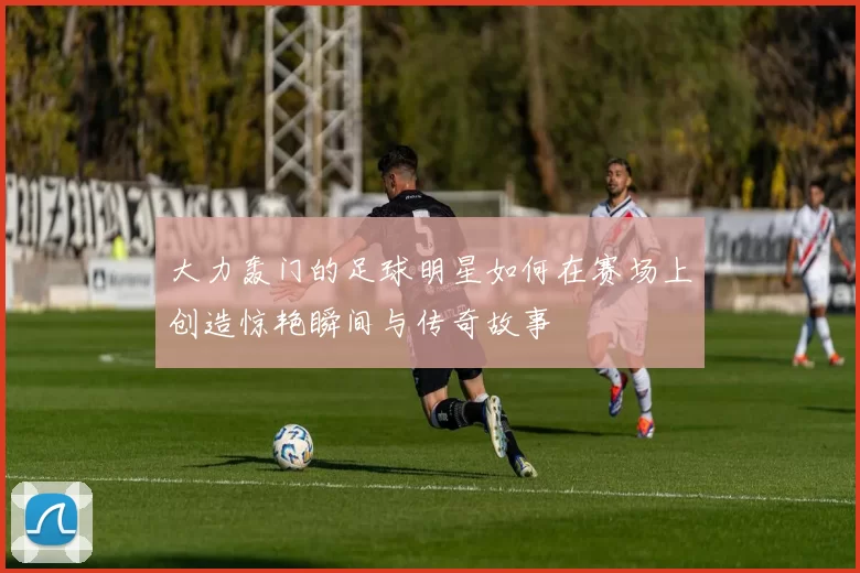 大力轰门的足球明星如何在赛场上创造惊艳瞬间与传奇故事