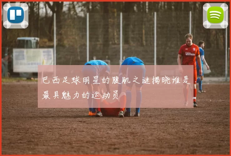 巴西足球明星的腹肌之谜揭晓谁是最具魅力的运动员
