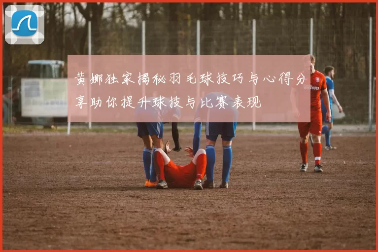 黄娜独家揭秘羽毛球技巧与心得分享助你提升球技与比赛表现