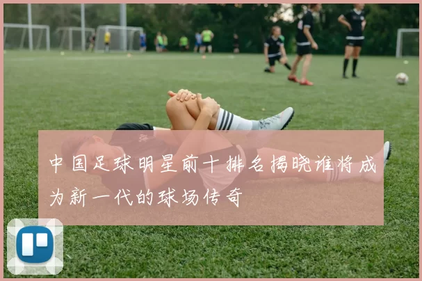 中国足球明星前十排名揭晓谁将成为新一代的球场传奇