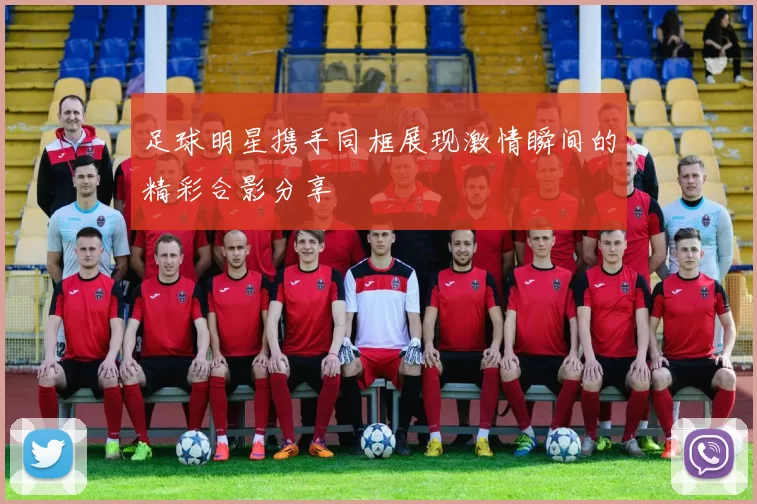 足球明星携手同框展现激情瞬间的精彩合影分享