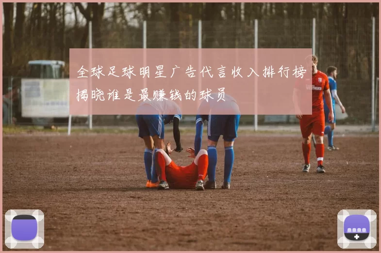 全球足球明星广告代言收入排行榜揭晓谁是最赚钱的球员