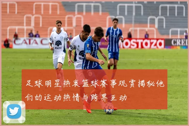 足球明星热衷篮球赛事观赏揭秘他们的运动热情与跨界互动