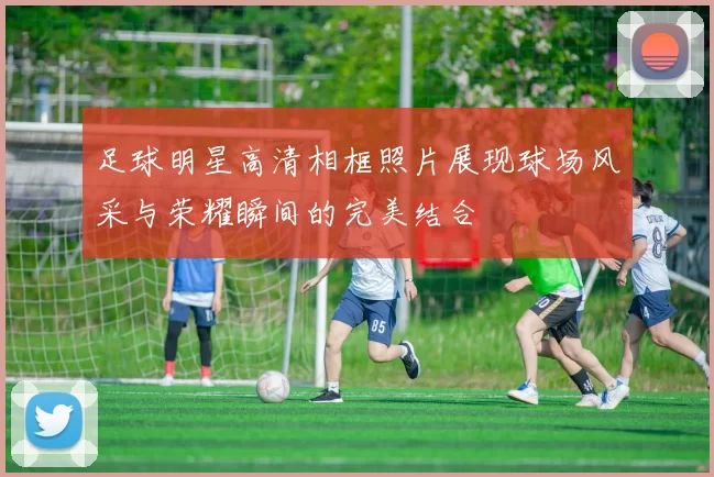 足球明星高清相框照片展现球场风采与荣耀瞬间的完美结合