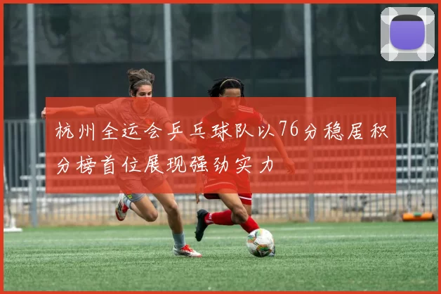 杭州全运会乒乓球队以76分稳居积分榜首位展现强劲实力