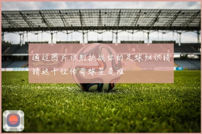 通过图片识别挑战你的足球知识猜猜这十位传奇球星是谁