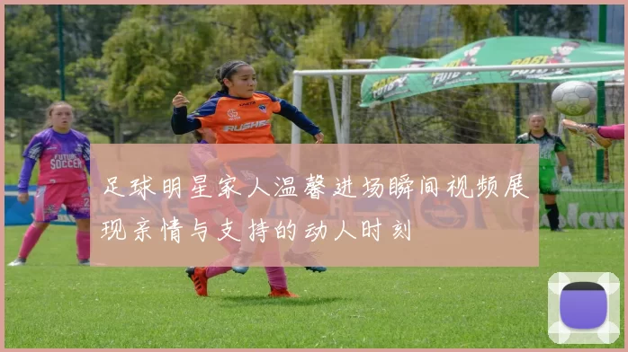 足球明星家人温馨进场瞬间视频展现亲情与支持的动人时刻