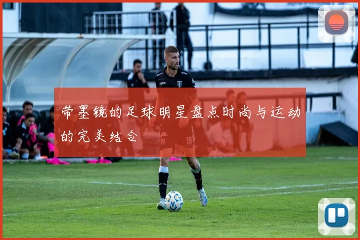 带墨镜的足球明星盘点时尚与运动的完美结合