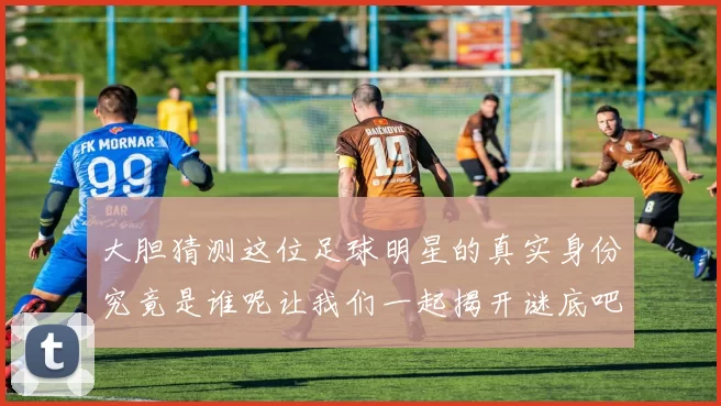 大胆猜测这位足球明星的真实身份究竟是谁呢让我们一起揭开谜底吧