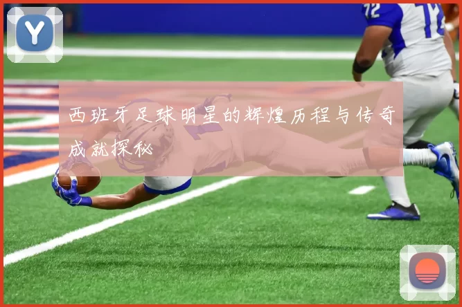 西班牙足球明星的辉煌历程与传奇成就探秘